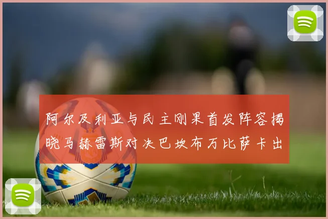 阿尔及利亚与民主刚果首发阵容揭晓马赫雷斯对决巴坎布万比萨卡出战