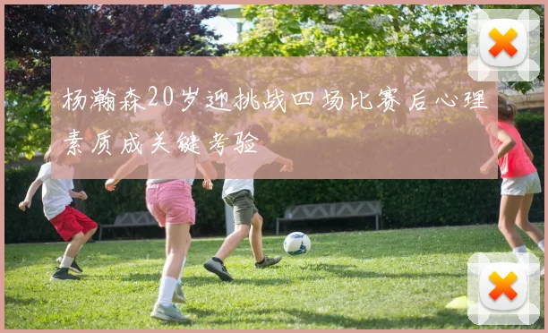 杨瀚森20岁迎挑战四场比赛后心理素质成关键考验