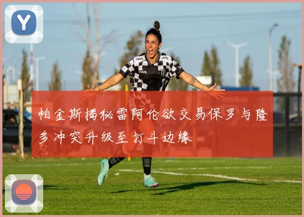 帕金斯揭秘雷阿伦欲交易保罗与隆多冲突升级至打斗边缘