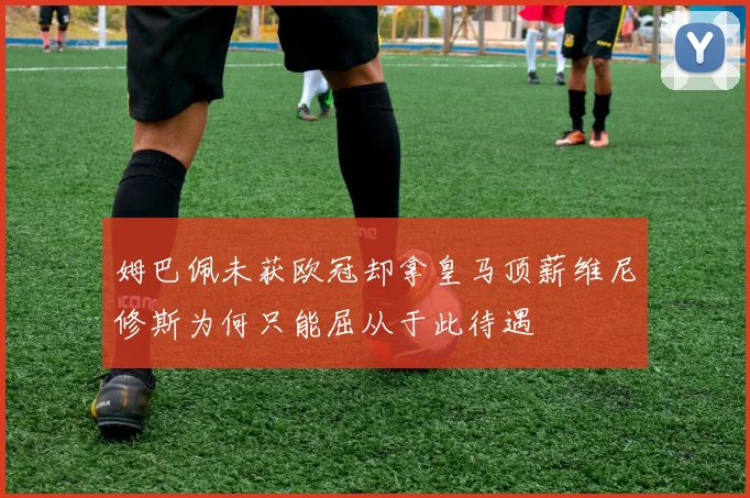 姆巴佩未获欧冠却拿皇马顶薪维尼修斯为何只能屈从于此待遇