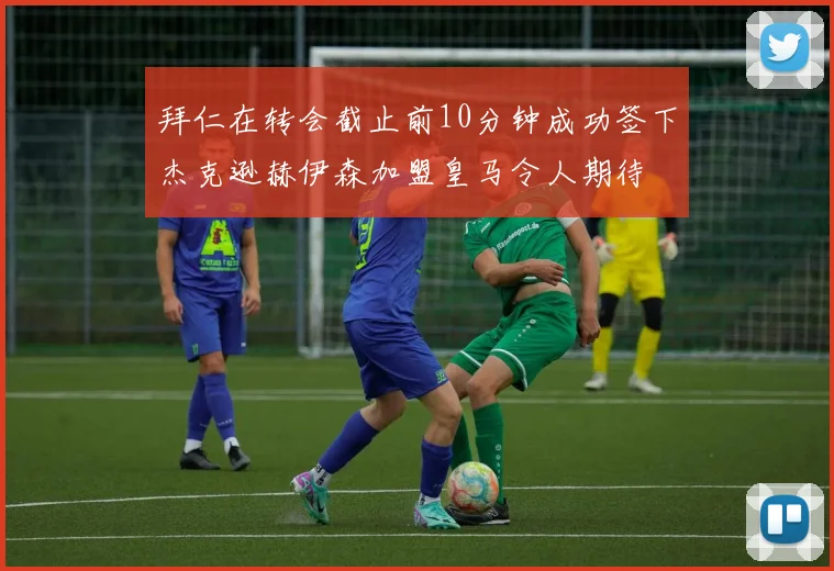 拜仁在转会截止前10分钟成功签下杰克逊赫伊森加盟皇马令人期待
