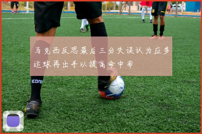 马克西反思最后三分失误认为应多运球再出手以提高命中率