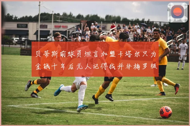 贝蒂斯前球员坦言加盟卡塔尔只为金钱十年后无人记得我并非梅罗级别