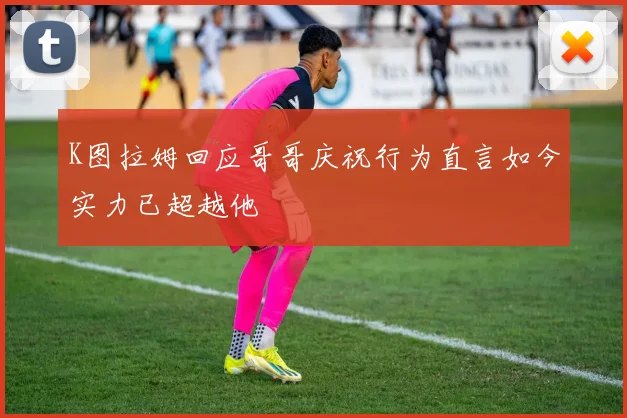 K图拉姆回应哥哥庆祝行为直言如今实力已超越他