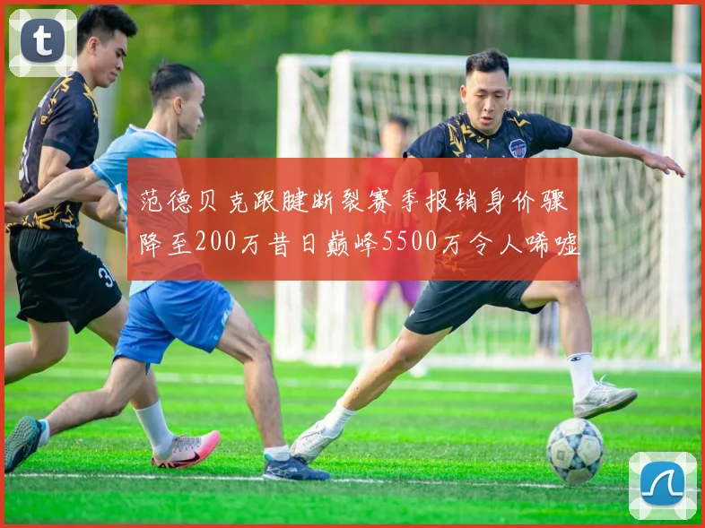 范德贝克跟腱断裂赛季报销身价骤降至200万昔日巅峰5500万令人唏嘘