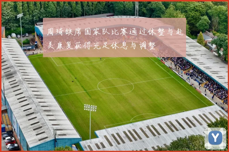 周琦缺席国家队比赛通过休整与赴美康复获得充足休息与调整