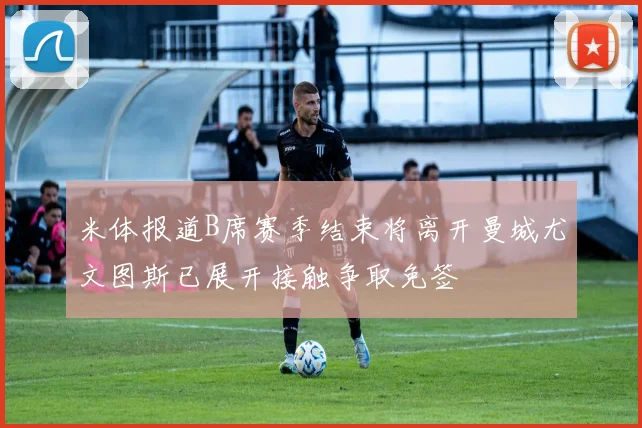 米体报道B席赛季结束将离开曼城尤文图斯已展开接触争取免签