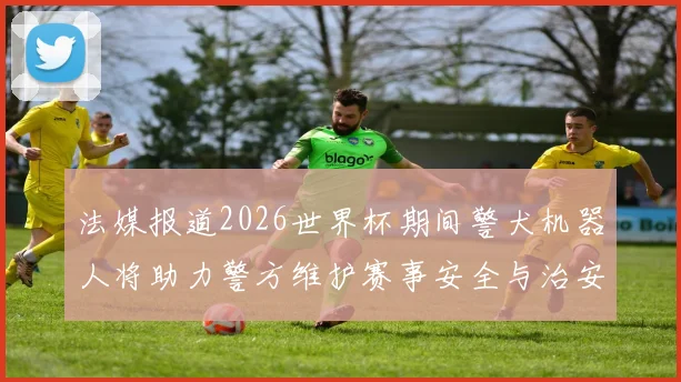 法媒报道2026世界杯期间警犬机器人将助力警方维护赛事安全与治安