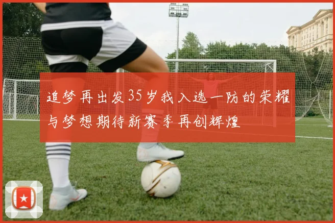 追梦再出发35岁我入选一防的荣耀与梦想期待新赛季再创辉煌