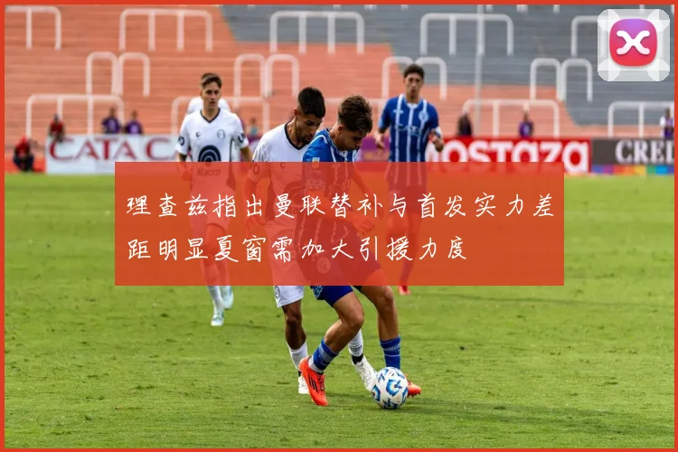 理查兹指出曼联替补与首发实力差距明显夏窗需加大引援力度
