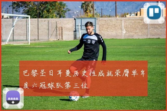巴黎圣日耳曼历史性成就荣膺单年度六冠球队第三位