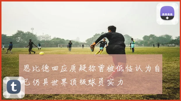 恩比德回应质疑称曾被低估认为自己仍具世界顶级球员实力