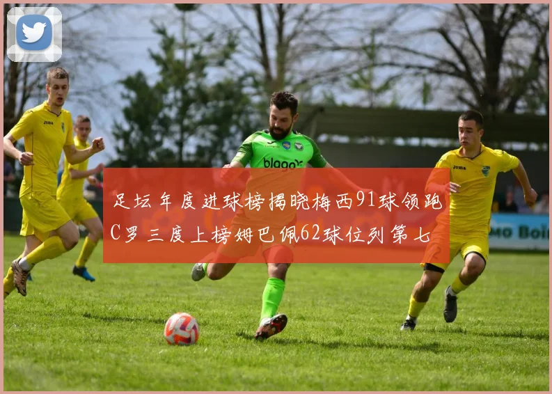 足坛年度进球榜揭晓梅西91球领跑C罗三度上榜姆巴佩62球位列第七