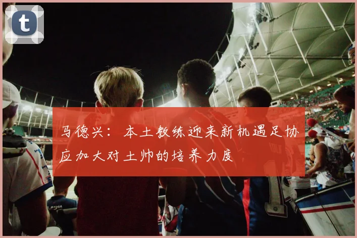马德兴：本土教练迎来新机遇足协应加大对土帅的培养力度