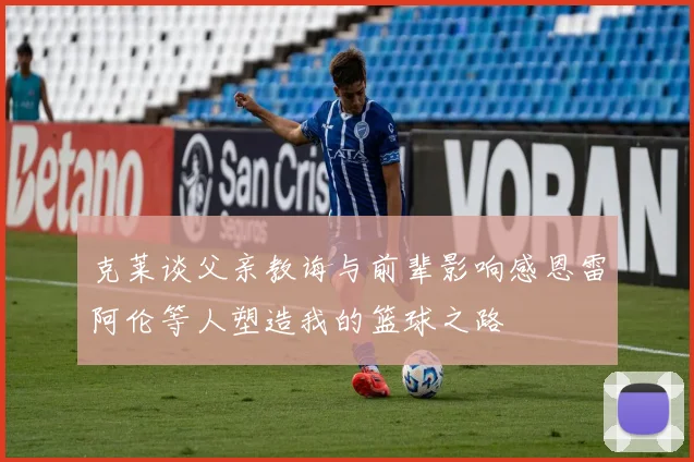 克莱谈父亲教诲与前辈影响感恩雷阿伦等人塑造我的篮球之路