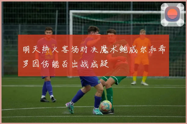 明天热火客场对决魔术鲍威尔和希罗因伤能否出战成疑