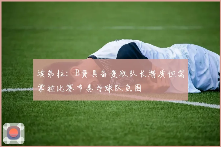 埃弗拉：B费具备曼联队长潜质但需掌控比赛节奏与球队氛围