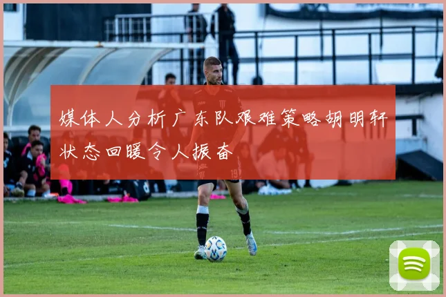 媒体人分析广东队艰难策略胡明轩状态回暖令人振奋