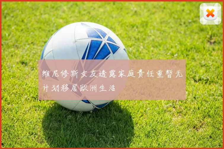维尼修斯女友透露家庭责任重暂无计划移居欧洲生活