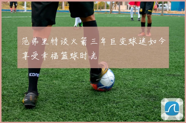 范弗里特谈火箭三年巨变球迷如今享受幸福篮球时光