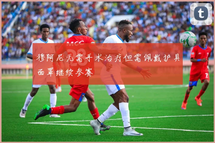 穆阿尼无需手术治疗但需佩戴护具面罩继续参赛