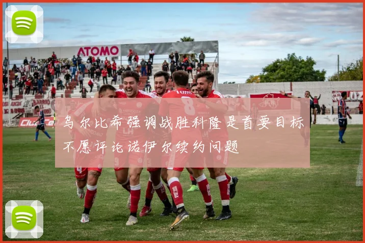 乌尔比希强调战胜科隆是首要目标不愿评论诺伊尔续约问题