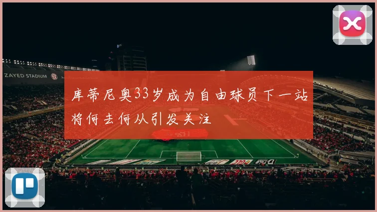 库蒂尼奥33岁成为自由球员下一站将何去何从引发关注