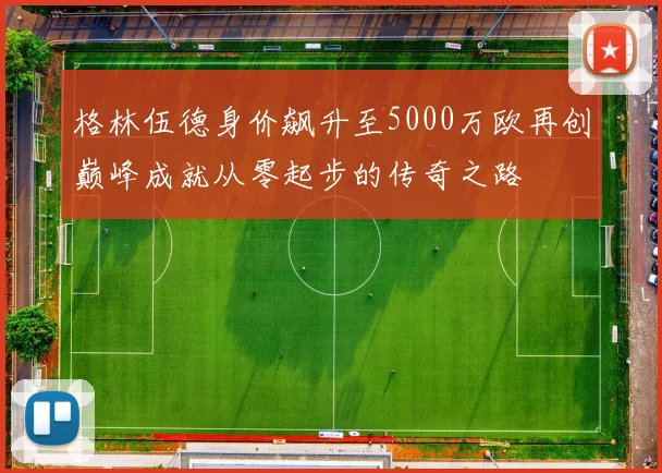 格林伍德身价飙升至5000万欧再创巅峰成就从零起步的传奇之路