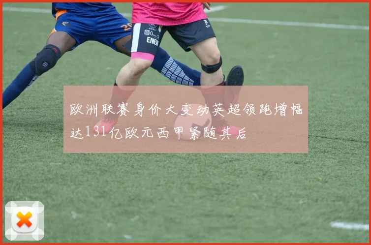 欧洲联赛身价大变动英超领跑增幅达131亿欧元西甲紧随其后