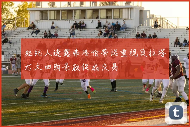 经纪人透露弗洛伦蒂诺重视莫拉塔尤文回购条款促成交易