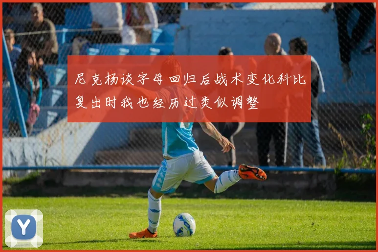 尼克杨谈字母回归后战术变化科比复出时我也经历过类似调整