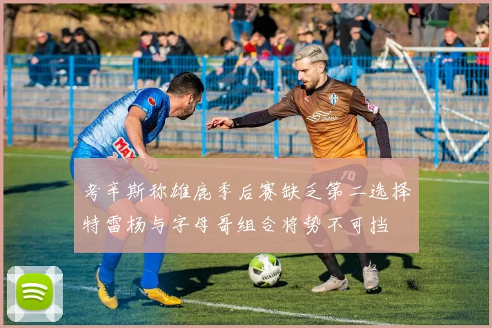 考辛斯称雄鹿季后赛缺乏第二选择特雷杨与字母哥组合将势不可挡