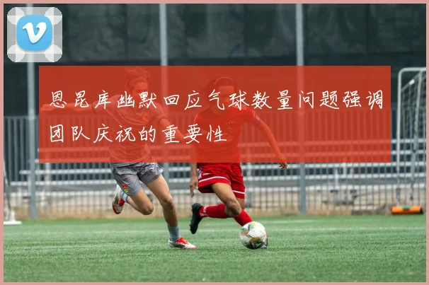 恩昆库幽默回应气球数量问题强调团队庆祝的重要性