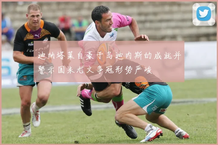 迪纳塔莱自豪于乌迪内斯的成就并警示国米尤文争冠形势严峻