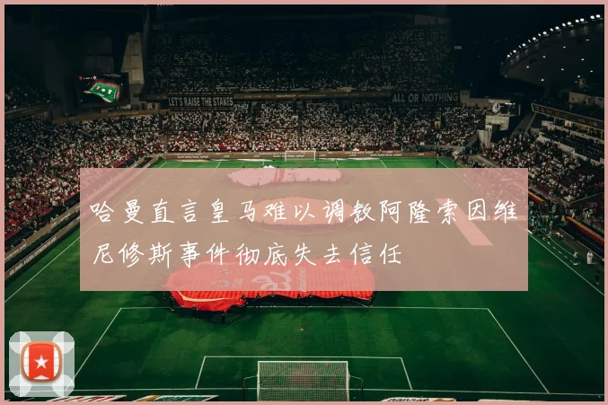 哈曼直言皇马难以调教阿隆索因维尼修斯事件彻底失去信任
