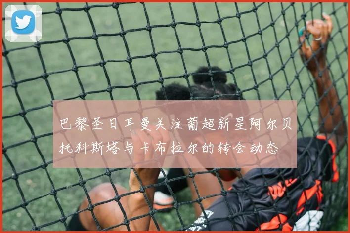 巴黎圣日耳曼关注葡超新星阿尔贝托科斯塔与卡布拉尔的转会动态