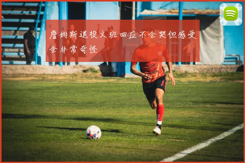 詹姆斯退役文班回应不会哭但感受会非常奇怪