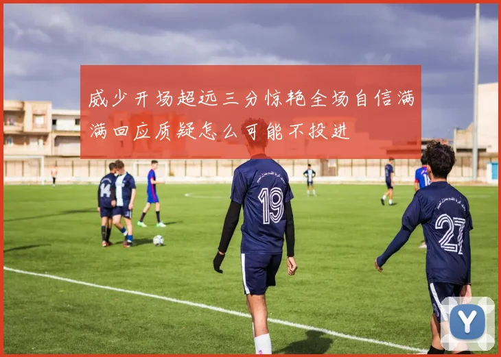威少开场超远三分惊艳全场自信满满回应质疑怎么可能不投进