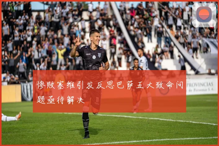 惨败塞维引发反思巴萨五大致命问题亟待解决