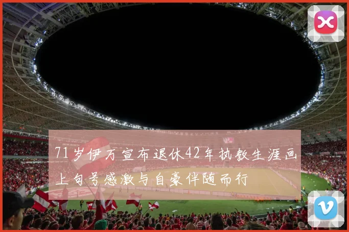 71岁伊万宣布退休42年执教生涯画上句号感激与自豪伴随而行