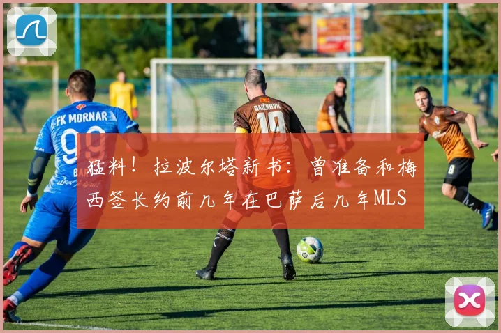 猛料！拉波尔塔新书：曾准备和梅西签长约前几年在巴萨后几年MLS