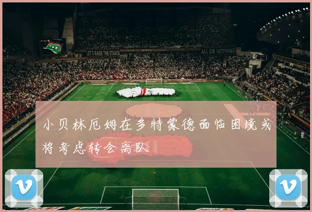 小贝林厄姆在多特蒙德面临困境或将考虑转会离队