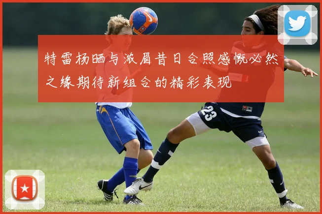 特雷杨晒与浓眉昔日合照感慨必然之缘期待新组合的精彩表现